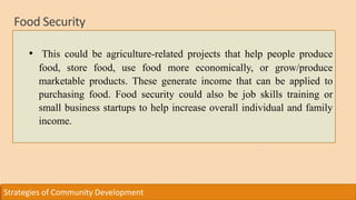 Food Security
Strategies of Community Development
• This could be agriculture-related projects that help people produce
food, store food, use food more economically, or grow/produce
marketable products. These generate income that can be applied to
purchasing food. Food security could also be job skills training or
small business startups to help increase overall individual and family
income.
 
