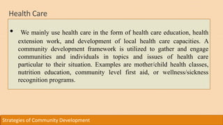 Health Care
Strategies of Community Development
• We mainly use health care in the form of health care education, health
extension work, and development of local health care capacities. A
community development framework is utilized to gather and engage
communities and individuals in topics and issues of health care
particular to their situation. Examples are mother/child health classes,
nutrition education, community level first aid, or wellness/sickness
recognition programs.
 