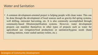 Water and Sanitation
Strategies of Community Development
• A common development-oriented project is helping people with clean water. This can
be done through the development of local sources such as gravity-fed spring systems,
well drilling, rainwater harvesting, etc. It is also commonly accomplished through
community-based filtration/purification systems. However, water development
projects can manifest themselves in other types of projects such as water for
agricultural use (irrigation/food production) or sanitation/hygiene needs (hand
washing stations, water sealed sanitary toilets, etc.).
 