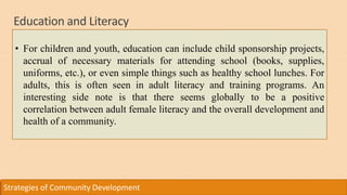 Education and Literacy
Strategies of Community Development
• For children and youth, education can include child sponsorship projects,
accrual of necessary materials for attending school (books, supplies,
uniforms, etc.), or even simple things such as healthy school lunches. For
adults, this is often seen in adult literacy and training programs. An
interesting side note is that there seems globally to be a positive
correlation between adult female literacy and the overall development and
health of a community.
 