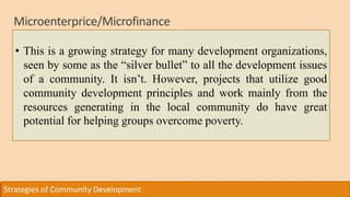 Microenterprice/Microfinance
Strategies of Community Development
• This is a growing strategy for many development organizations,
seen by some as the “silver bullet” to all the development issues
of a community. It isn’t. However, projects that utilize good
community development principles and work mainly from the
resources generating in the local community do have great
potential for helping groups overcome poverty.
 