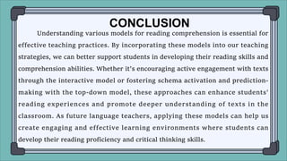 Understanding various models for reading comprehension is essential for
effective teaching practices. By incorporating these models into our teaching
strategies, we can better support students in developing their reading skills and
comprehension abilities. Whether it's encouraging active engagement with texts
through the interactive model or fostering schema activation and prediction-
making with the top-down model, these approaches can enhance students'
reading experiences and promote deeper understanding of texts in the
classroom. As future language teachers, applying these models can help us
create engaging and effective learning environments where students can
develop their reading proficiency and critical thinking skills.
CONCLUSION
 