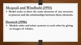 Mcquail and Windhahl (1993)
 Model seeks to show the main elements of any structure
or process and the relationships between these elements.
Deutsch (1996)
 Models order and relate systems to each other by giving
us images of wholes.
 