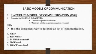 1. LASWELL’S MODEL OF COMMUNICATION (1948)
 Founded by HAROLD D. LASWELL
 American political scientist
 Wrote an article on communication research
BASIC MODELS OF COMMUNICATION
5Ws
 It is the convenient way to describe an act of communication.
1. Who?
2. Says What?
3. In Which manner?
4. To Whom?
5. With What effect?
 