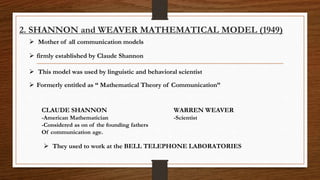 2. SHANNON and WEAVER MATHEMATICAL MODEL (1949)
CLAUDE SHANNON WARREN WEAVER
-American Mathematician -Scientist
-Considered as on of the founding fathers
Of communication age.
 firmly established by Claude Shannon
 Formerly entitled as “ Mathematical Theory of Communication”
 They used to work at the BELL TELEPHONE LABORATORIES
 Mother of all communication models
 This model was used by linguistic and behavioral scientist
 
