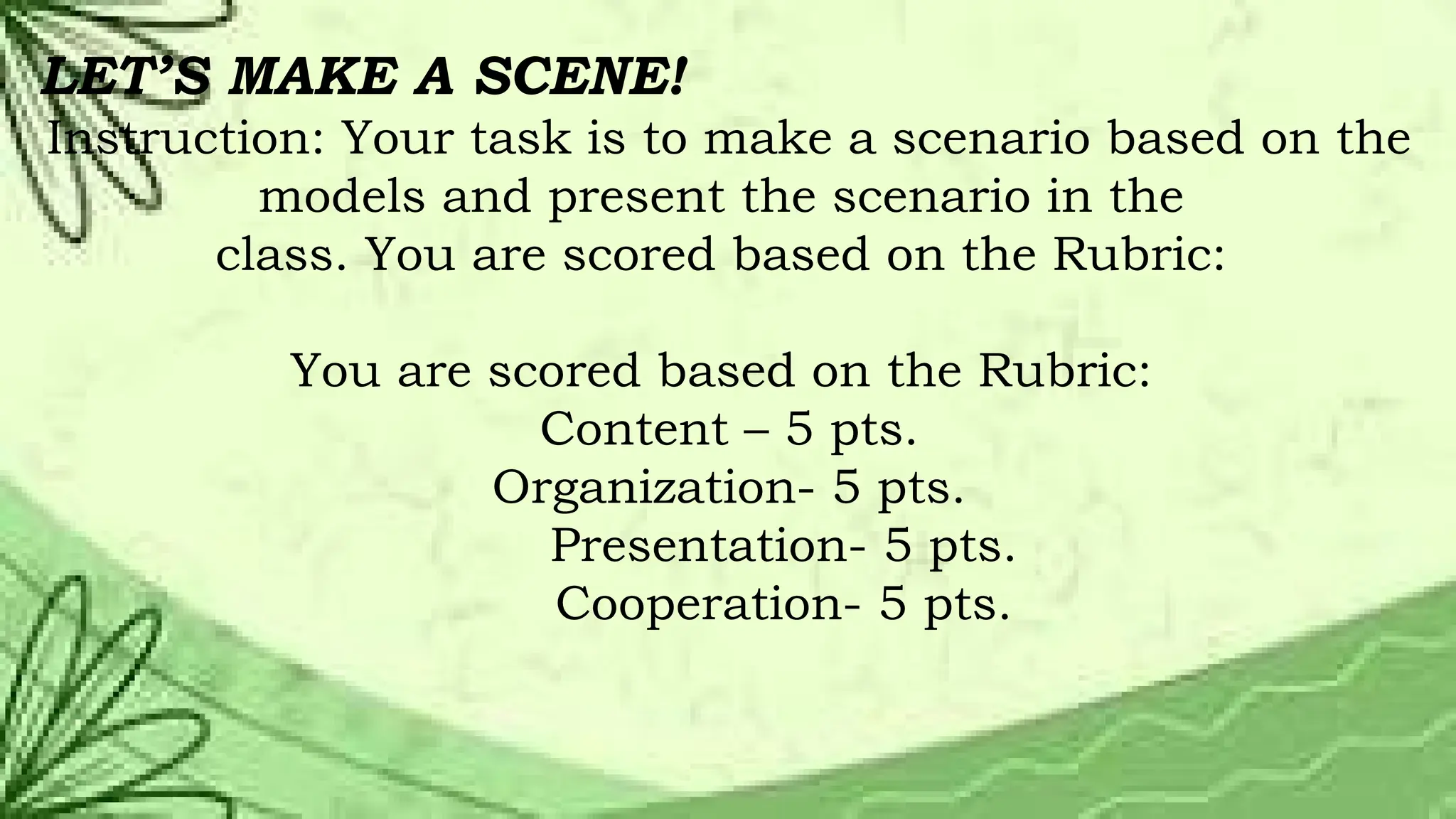 LET’S MAKE A SCENE!
Instruction: Your task is to make a scenario based on the
models and present the scenario in the
class. You are scored based on the Rubric:
You are scored based on the Rubric:
Content – 5 pts.
Organization- 5 pts.
Presentation- 5 pts.
Cooperation- 5 pts.
 