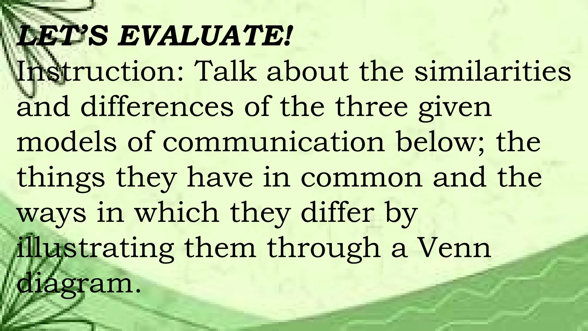 LET’S EVALUATE!
Instruction: Talk about the similarities
and differences of the three given
models of communication below; the
things they have in common and the
ways in which they differ by
illustrating them through a Venn
diagram.
 