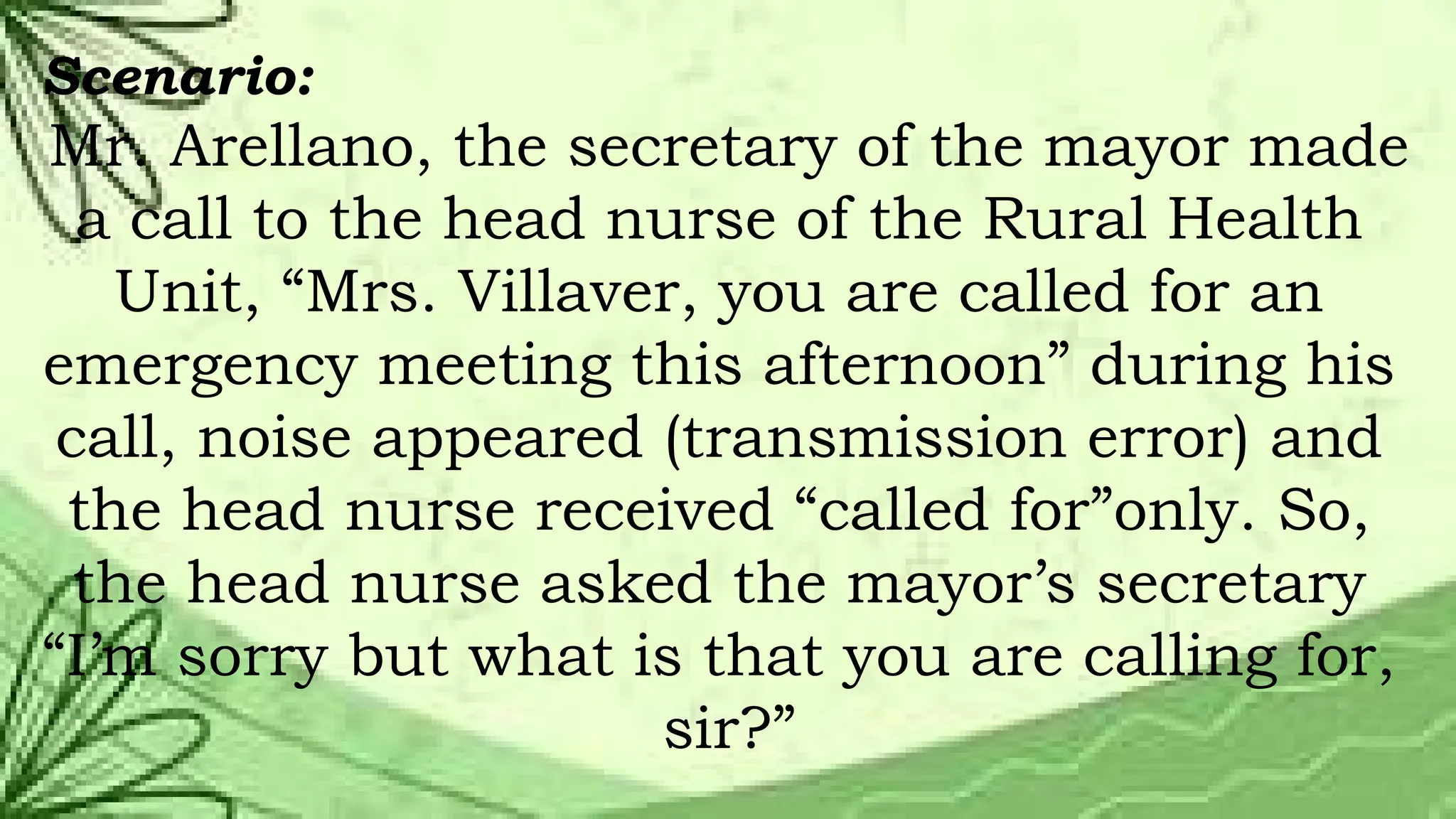 Scenario:
Mr. Arellano, the secretary of the mayor made
a call to the head nurse of the Rural Health
Unit, “Mrs. Villaver, you are called for an
emergency meeting this afternoon” during his
call, noise appeared (transmission error) and
the head nurse received “called for”only. So,
the head nurse asked the mayor’s secretary
“I’m sorry but what is that you are calling for,
sir?”
 
