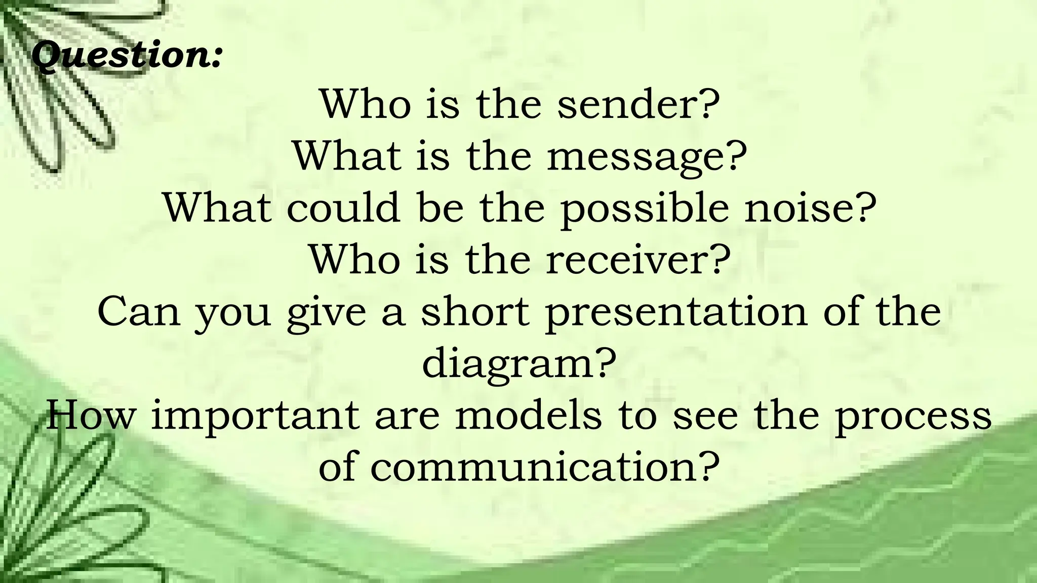 Question:
Who is the sender?
What is the message?
What could be the possible noise?
Who is the receiver?
Can you give a short presentation of the
diagram?
How important are models to see the process
of communication?
 