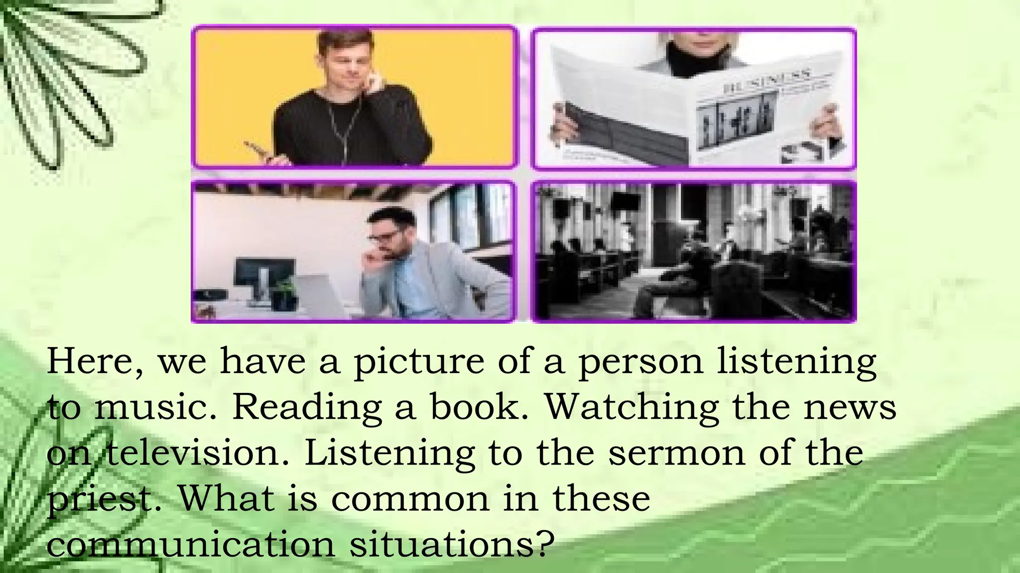 Here, we have a picture of a person listening
to music. Reading a book. Watching the news
on television. Listening to the sermon of the
priest. What is common in these
communication situations?
 