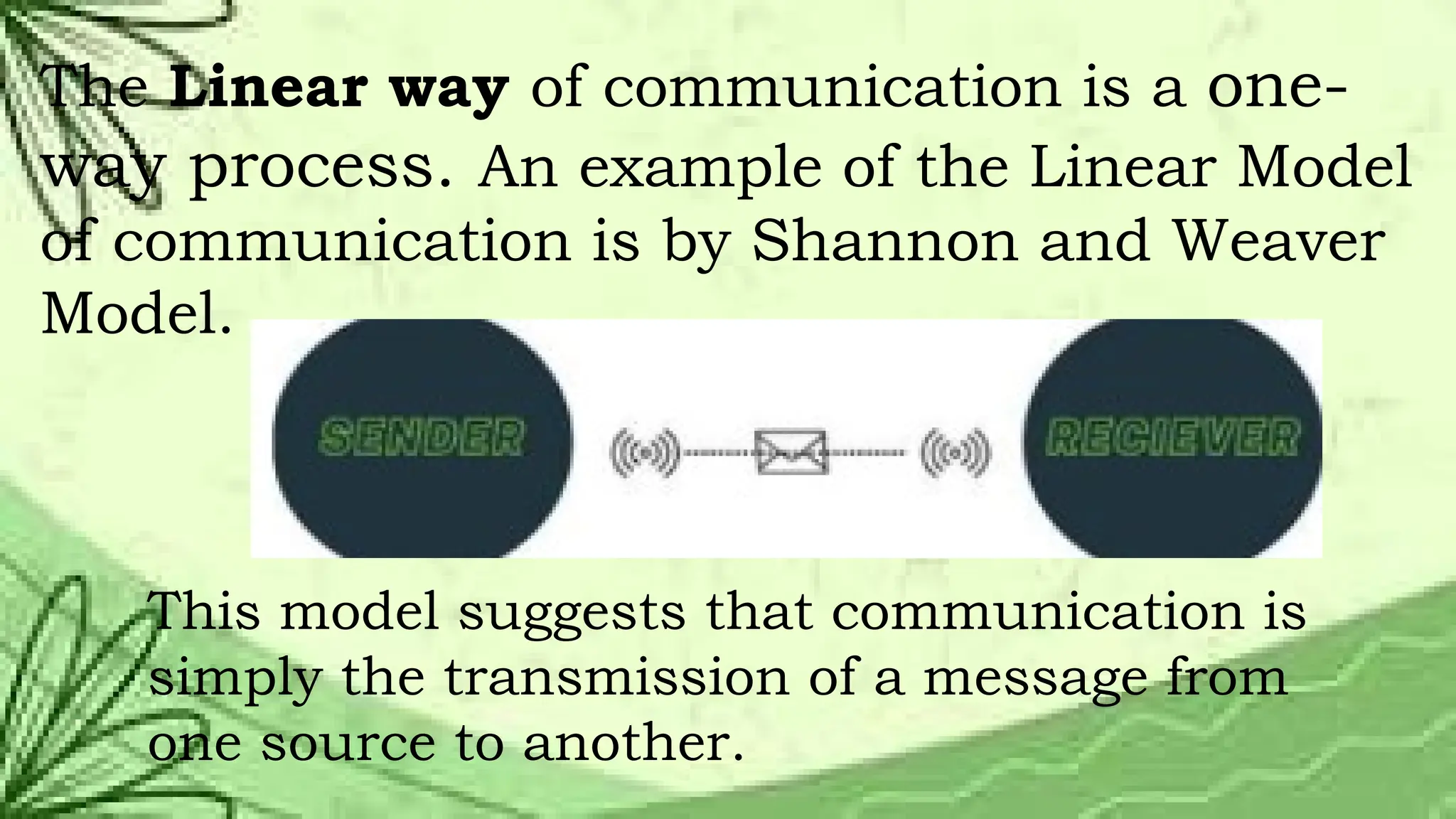 The Linear way of communication is a one-
way process. An example of the Linear Model
of communication is by Shannon and Weaver
Model.
This model suggests that communication is
simply the transmission of a message from
one source to another.
 