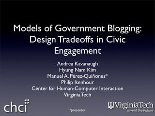 Models of Government Blogging:
   Design Tradeoffs in Civic
          Engagement
               Andrea Kavanaugh
                Hyung Nam Kim
          Manuel A. Pérez-Quiñones*
                 Philip Isenhour
    Center for Human-Computer Interaction
                  Virginia Tech

                   *presenter