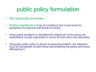 • Why public policy formulated.
• Problem identification: A set of conditions that is perceived to
jeopardize the general well being of society.
• Once policy problems is identified the objectives of the policy are
established, usually expressed in terms of ends which are desirable.
• Generally public policy is aimed at reducing problem, the objective
must be acceptable to both those administering the policy and those
affected by it.
public policy formulation
 