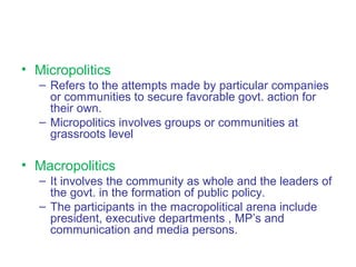• Micropolitics
– Refers to the attempts made by particular companies
or communities to secure favorable govt. action for
their own.
– Micropolitics involves groups or communities at
grassroots level
• Macropolitics
– It involves the community as whole and the leaders of
the govt. in the formation of public policy.
– The participants in the macropolitical arena include
president, executive departments , MP’s and
communication and media persons.
 