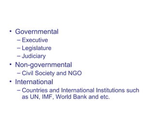 • Governmental
– Executive
– Legislature
– Judiciary
• Non-governmental
– Civil Society and NGO
• International
– Countries and International Institutions such
as UN, IMF, World Bank and etc.
 