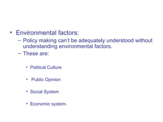 • Environmental factors:
– Policy making can’t be adequately understood without
understanding environmental factors.
– These are:
• Political Culture
• Public Opinion
• Social System
• Economic system.
 