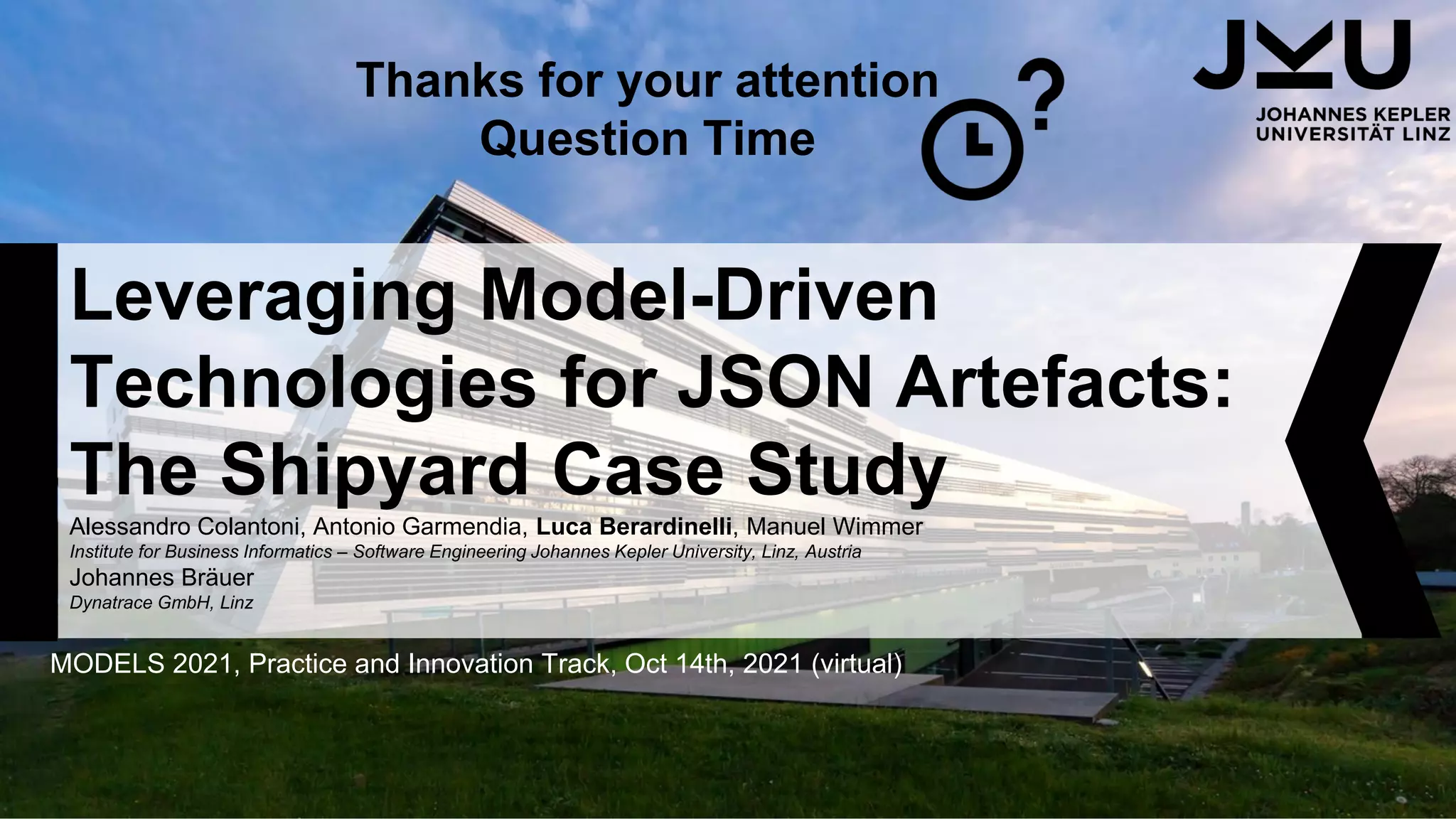 Leveraging Model-Driven
Technologies for JSON Artefacts:
The Shipyard Case Study
Alessandro Colantoni, Antonio Garmendia, Luca Berardinelli, Manuel Wimmer
Institute for Business Informatics – Software Engineering Johannes Kepler University, Linz, Austria
Johannes Bräuer
Dynatrace GmbH, Linz
MODELS 2021, Practice and Innovation Track, Oct 14th, 2021 (virtual)
Thanks for your attention
Question Time
 