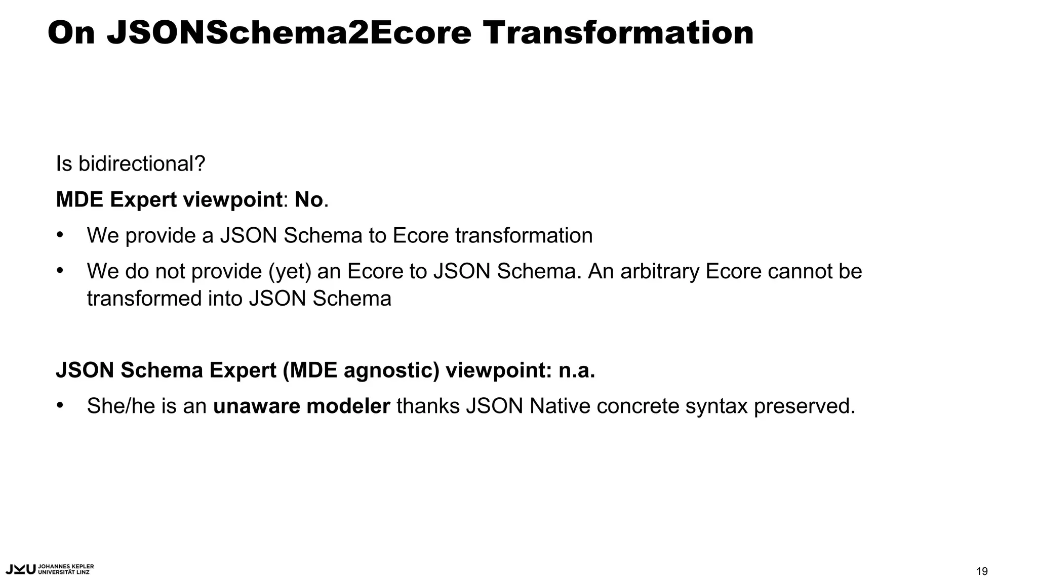 On JSONSchema2Ecore Transformation
Is bidirectional?
MDE Expert viewpoint: No.
• We provide a JSON Schema to Ecore transformation
• We do not provide (yet) an Ecore to JSON Schema. An arbitrary Ecore cannot be
transformed into JSON Schema
JSON Schema Expert (MDE agnostic) viewpoint: n.a.
• She/he is an unaware modeler thanks JSON Native concrete syntax preserved.
19
 