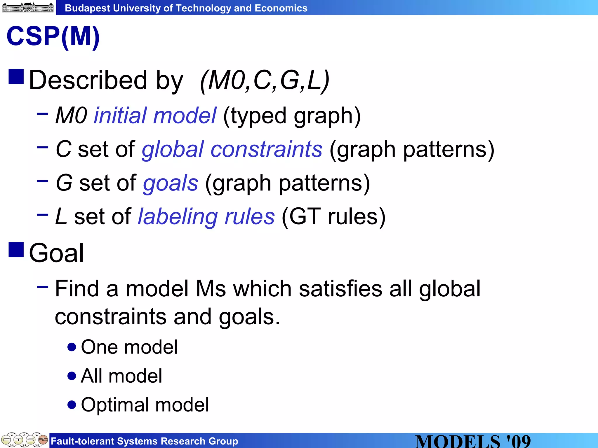 Budapest University of Technology and Economics
Fault-tolerant Systems Research Group
CSP(M)
Described by (M0,C,G,L)
− M0 initial model (typed graph)
− C set of global constraints (graph patterns)
− G set of goals (graph patterns)
− L set of labeling rules (GT rules)
Goal
− Find a model Ms which satisfies all global
constraints and goals.
●One model
●All model
●Optimal model
 