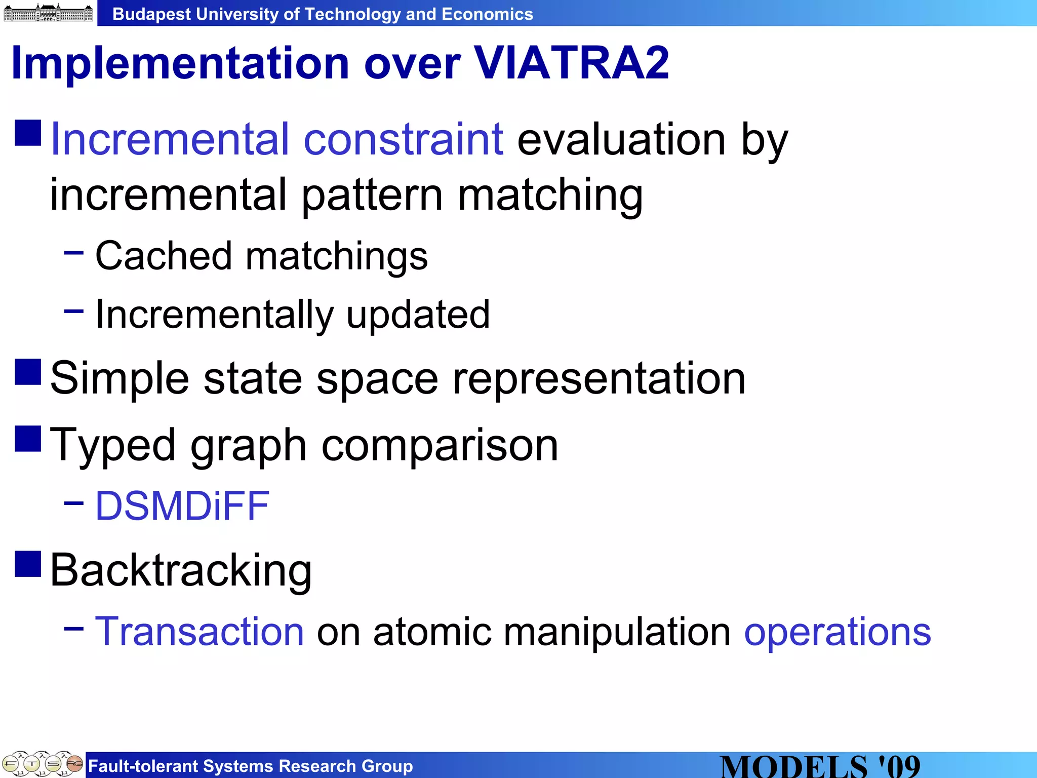 Budapest University of Technology and Economics
Fault-tolerant Systems Research Group
Implementation over VIATRA2
Incremental constraint evaluation by
incremental pattern matching
− Cached matchings
− Incrementally updated
Simple state space representation
Typed graph comparison
− DSMDiFF
Backtracking
− Transaction on atomic manipulation operations
 