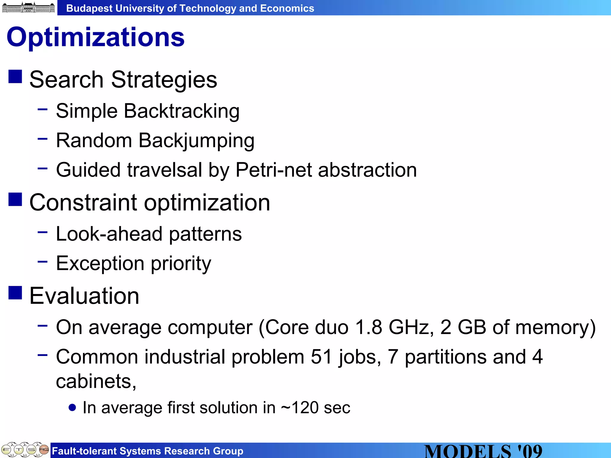 Budapest University of Technology and Economics
Fault-tolerant Systems Research Group
 Search Strategies
− Simple Backtracking
− Random Backjumping
− Guided travelsal by Petri-net abstraction
 Constraint optimization
− Look-ahead patterns
− Exception priority
 Evaluation
− On average computer (Core duo 1.8 GHz, 2 GB of memory)
− Common industrial problem 51 jobs, 7 partitions and 4
cabinets,
● In average first solution in ~120 sec
Optimizations
 