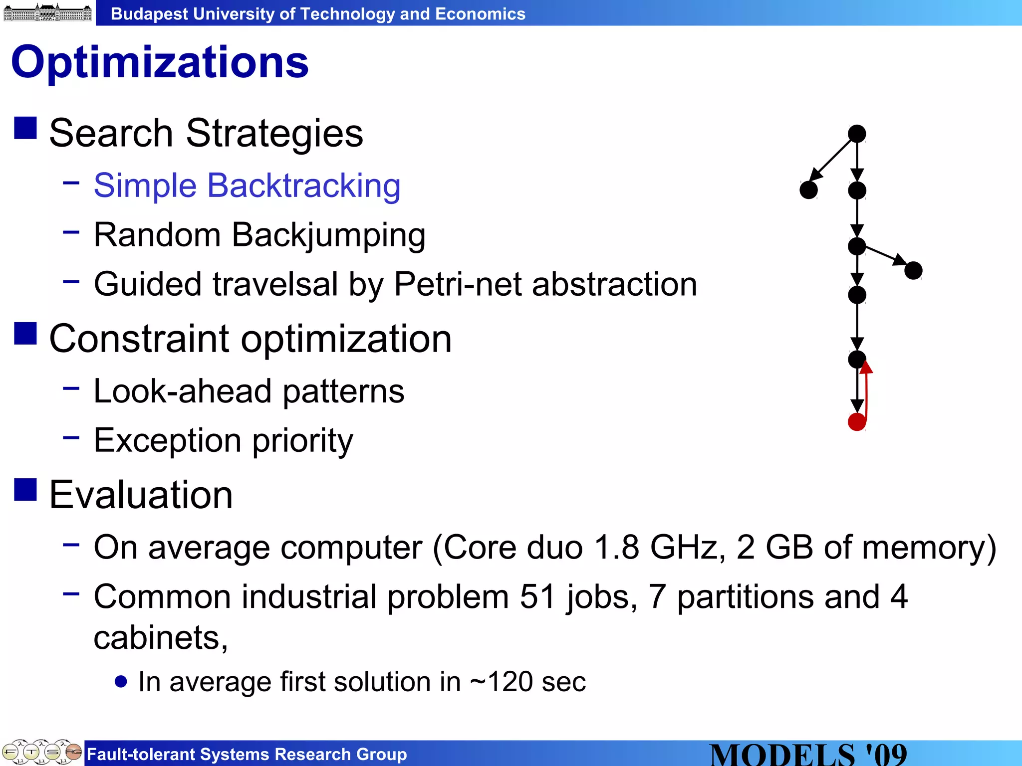 Budapest University of Technology and Economics
Fault-tolerant Systems Research Group
 Search Strategies
− Simple Backtracking
− Random Backjumping
− Guided travelsal by Petri-net abstraction
 Constraint optimization
− Look-ahead patterns
− Exception priority
 Evaluation
− On average computer (Core duo 1.8 GHz, 2 GB of memory)
− Common industrial problem 51 jobs, 7 partitions and 4
cabinets,
● In average first solution in ~120 sec
Optimizations
 