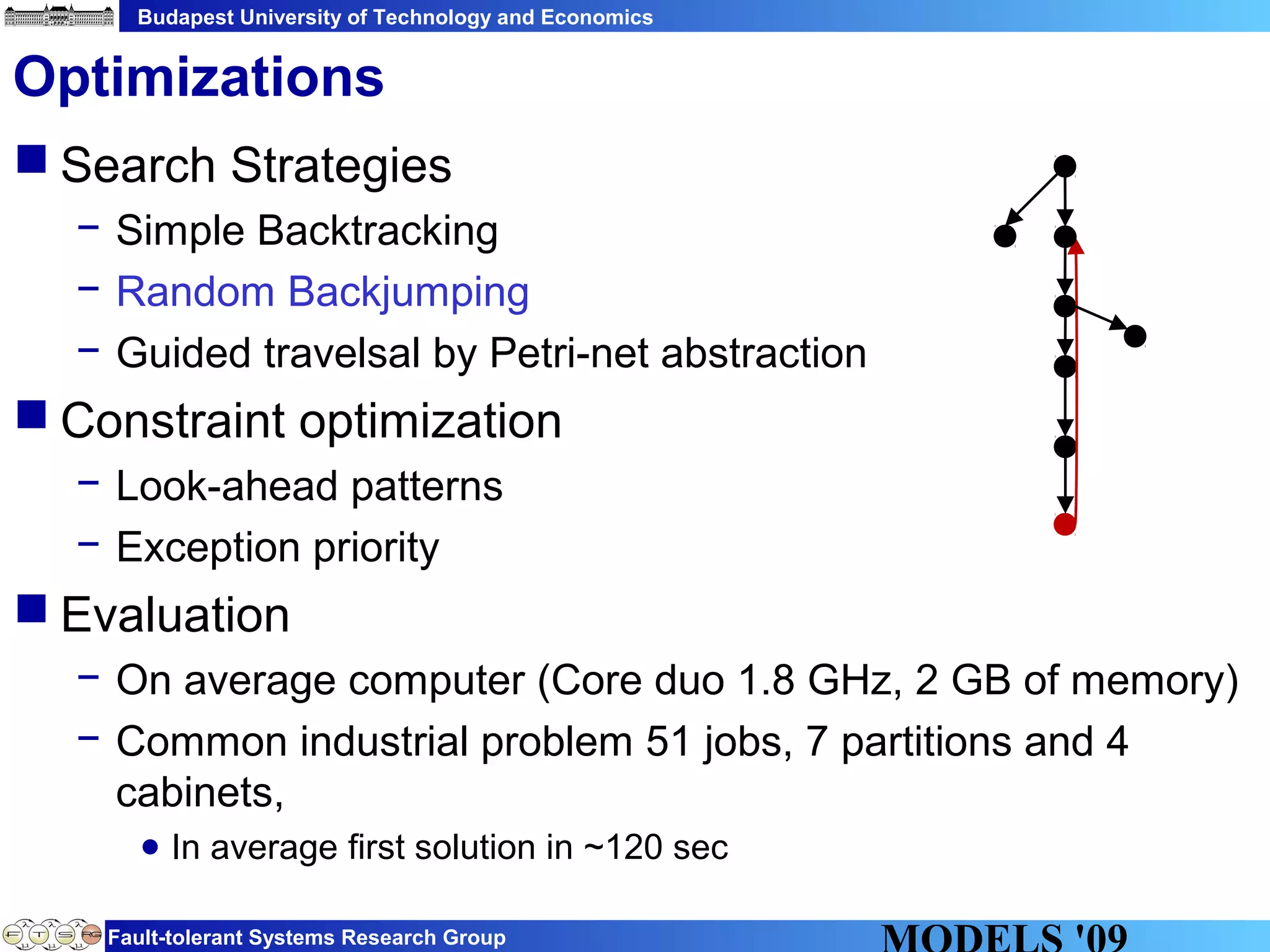 Budapest University of Technology and Economics
Fault-tolerant Systems Research Group
 Search Strategies
− Simple Backtracking
− Random Backjumping
− Guided travelsal by Petri-net abstraction
 Constraint optimization
− Look-ahead patterns
− Exception priority
 Evaluation
− On average computer (Core duo 1.8 GHz, 2 GB of memory)
− Common industrial problem 51 jobs, 7 partitions and 4
cabinets,
● In average first solution in ~120 sec
Optimizations
 