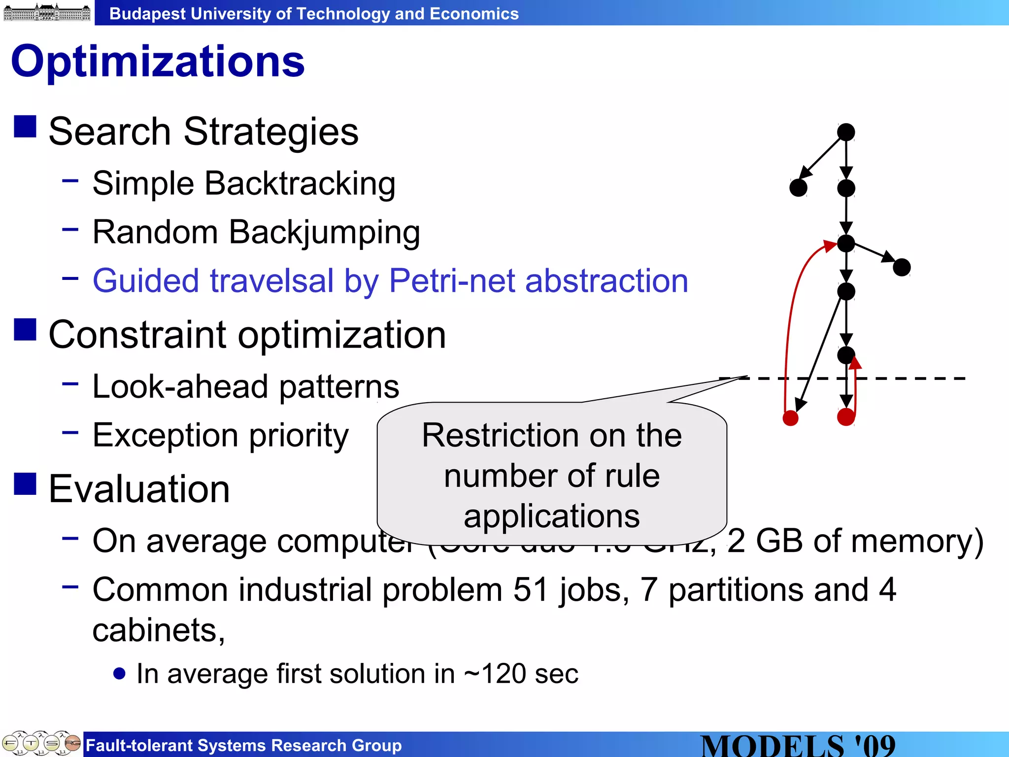 Budapest University of Technology and Economics
Fault-tolerant Systems Research Group
 Search Strategies
− Simple Backtracking
− Random Backjumping
− Guided travelsal by Petri-net abstraction
 Constraint optimization
− Look-ahead patterns
− Exception priority
 Evaluation
− On average computer (Core duo 1.8 GHz, 2 GB of memory)
− Common industrial problem 51 jobs, 7 partitions and 4
cabinets,
● In average first solution in ~120 sec
Optimizations
Restriction on the
number of rule
applications
 