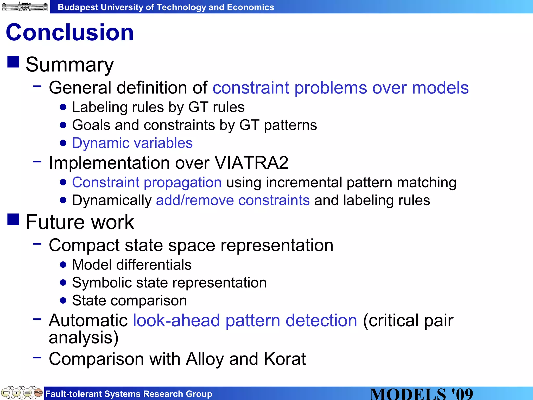 Budapest University of Technology and Economics
Fault-tolerant Systems Research Group
Conclusion
 Summary
− General definition of constraint problems over models
● Labeling rules by GT rules
● Goals and constraints by GT patterns
● Dynamic variables
− Implementation over VIATRA2
● Constraint propagation using incremental pattern matching
● Dynamically add/remove constraints and labeling rules
 Future work
− Compact state space representation
● Model differentials
● Symbolic state representation
● State comparison
− Automatic look-ahead pattern detection (critical pair
analysis)
− Comparison with Alloy and Korat
 