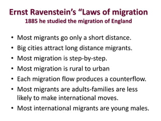 Ernst Ravenstein’s “Laws of migration
    1885 he studied the migration of England

• Most migrants go only a short distance.
• Big cities attract long distance migrants.
• Most migration is step-by-step.
• Most migration is rural to urban
• Each migration flow produces a counterflow.
• Most migrants are adults-families are less
  likely to make international moves.
• Most international migrants are young males.
 