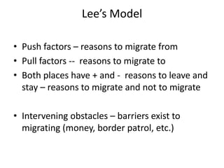 Lee’s Model

• Push factors – reasons to migrate from
• Pull factors -- reasons to migrate to
• Both places have + and - reasons to leave and
  stay – reasons to migrate and not to migrate

• Intervening obstacles – barriers exist to
  migrating (money, border patrol, etc.)
 