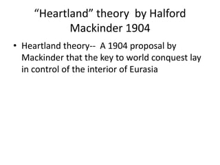 “Heartland” theory by Halford
            Mackinder 1904
• Heartland theory-- A 1904 proposal by
  Mackinder that the key to world conquest lay
  in control of the interior of Eurasia
 