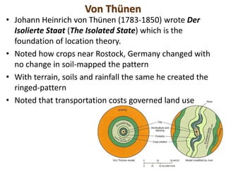 Von Thünen
• Johann Heinrich von Thünen (1783-1850) wrote Der
  Isolierte Staat (The Isolated State) which is the
  foundation of location theory.
• Noted how crops near Rostock, Germany changed with
  no change in soil-mapped the pattern
• With terrain, soils and rainfall the same he created the
  ringed-pattern
• Noted that transportation costs governed land use
 