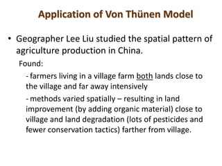 Application of Von Thünen Model

• Geographer Lee Liu studied the spatial pattern of
  agriculture production in China.
  Found:
    - farmers living in a village farm both lands close to
    the village and far away intensively
    - methods varied spatially – resulting in land
    improvement (by adding organic material) close to
    village and land degradation (lots of pesticides and
    fewer conservation tactics) farther from village.
 