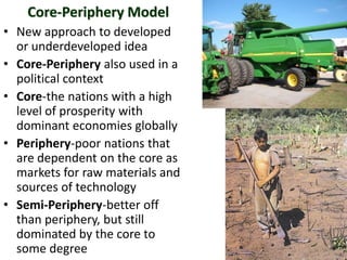 Core-Periphery Model
• New approach to developed
  or underdeveloped idea
• Core-Periphery also used in a
  political context
• Core-the nations with a high
  level of prosperity with
  dominant economies globally
• Periphery-poor nations that
  are dependent on the core as
  markets for raw materials and
  sources of technology
• Semi-Periphery-better off
  than periphery, but still
  dominated by the core to
  some degree
 