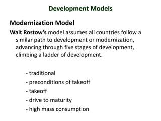 Development Models

Modernization Model
Walt Rostow’s model assumes all countries follow a
 similar path to development or modernization,
 advancing through five stages of development,
 climbing a ladder of development.

      - traditional
      - preconditions of takeoff
      - takeoff
      - drive to maturity
      - high mass consumption
 