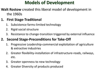 Models of Development
Walt Rostow created this liberal model of development in
   the 1960s
1. First Stage-Traditional
   1. Subsistence farms-limited technology
   2. Rigid social structure
   3. Resistance to change-transition triggered by external influence
2. Second Stage-Preconditions for Take-Off
   1. Progressive Leadership-commercial exploitation of agriculture
      & extractive industries
   2. Greater flexibility-installation of infrastructure-roads, railways,
      etc.
   3. Greater openness to new technology
   4. Greater Diversity of products produced
 
