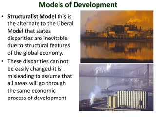 Models of Development
• Structuralist Model this is
  the alternate to the Liberal
  Model that states
  disparities are inevitable
  due to structural features
  of the global economy.
• These disparities can not
  be easily changed-it is
  misleading to assume that
  all areas will go through
  the same economic
  process of development
 