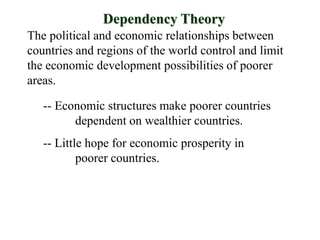 Dependency Theory
The political and economic relationships between
countries and regions of the world control and limit
the economic development possibilities of poorer
areas.

   -- Economic structures make poorer countries
         dependent on wealthier countries.
   -- Little hope for economic prosperity in
           poorer countries.
 