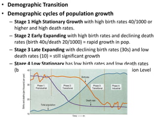• Demographic Transition
• Demographic cycles of population growth
  – Stage 1 High Stationary Growth with high birth rates 40/1000 or
    higher and high death rates.
  – Stage 2 Early Expanding with high birth rates and declining death
    rates (birth 40s/death 20/1000) = rapid growth in pop.
  – Stage 3 Late Expanding with declining birth rates (30s) and low
    death rates (10) = still significant growth
  – Stage 4 Low Stationary has low birth rates and low death rates
    (birth 15 and death 10 or lower) SPL Stationary Population Level
 