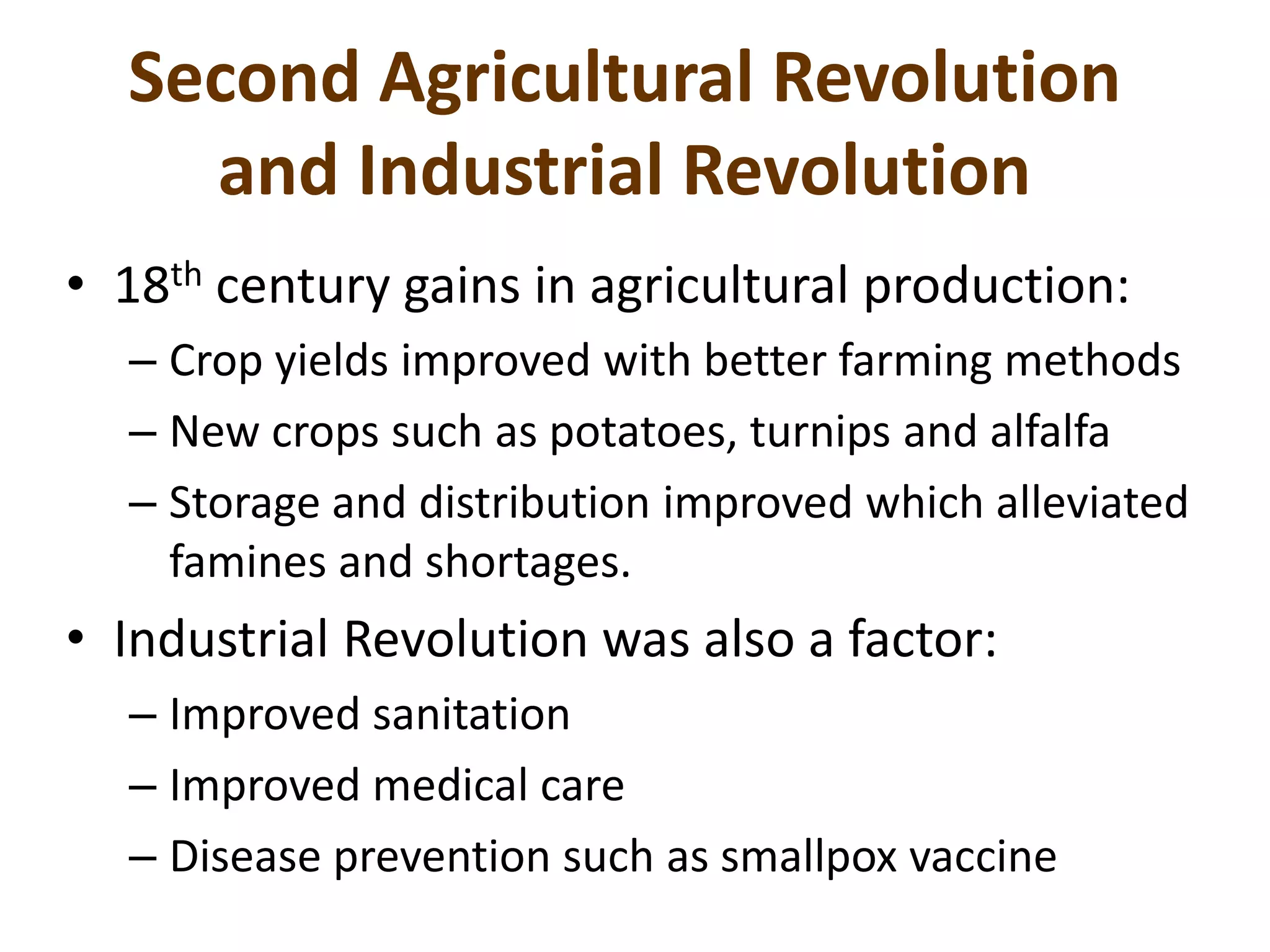 Second Agricultural Revolution
and Industrial Revolution
• 18th century gains in agricultural production:
– Crop yields improved with better farming methods
– New crops such as potatoes, turnips and alfalfa
– Storage and distribution improved which alleviated
famines and shortages.
• Industrial Revolution was also a factor:
– Improved sanitation
– Improved medical care
– Disease prevention such as smallpox vaccine
 