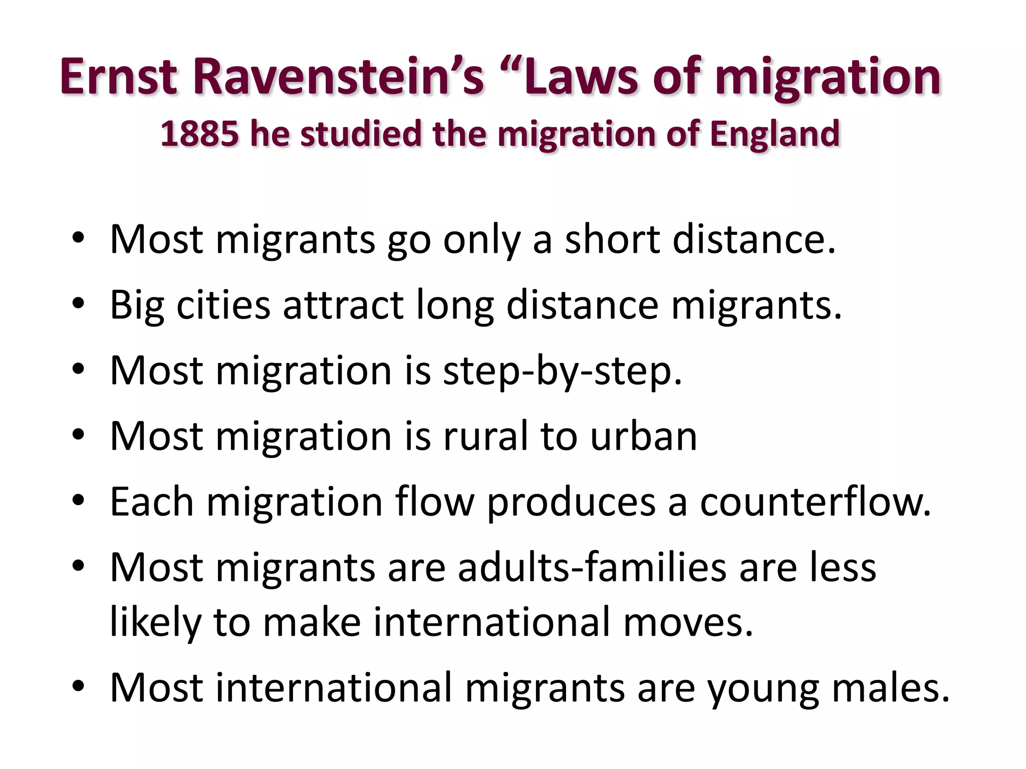 Ernst Ravenstein’s “Laws of migration
1885 he studied the migration of England
• Most migrants go only a short distance.
• Big cities attract long distance migrants.
• Most migration is step-by-step.
• Most migration is rural to urban
• Each migration flow produces a counterflow.
• Most migrants are adults-families are less
likely to make international moves.
• Most international migrants are young males.
 