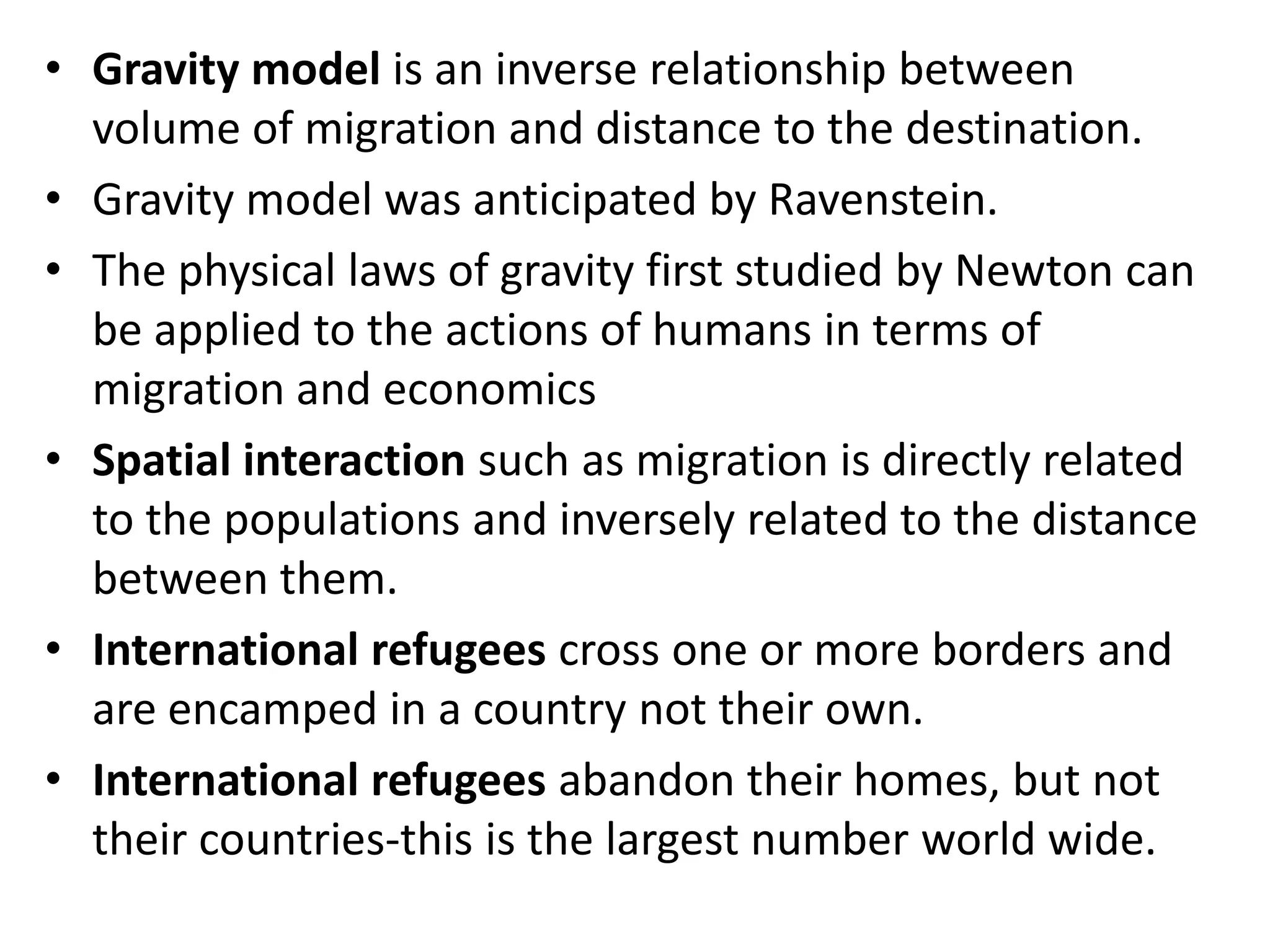 • Gravity model is an inverse relationship between
volume of migration and distance to the destination.
• Gravity model was anticipated by Ravenstein.
• The physical laws of gravity first studied by Newton can
be applied to the actions of humans in terms of
migration and economics
• Spatial interaction such as migration is directly related
to the populations and inversely related to the distance
between them.
• International refugees cross one or more borders and
are encamped in a country not their own.
• International refugees abandon their homes, but not
their countries-this is the largest number world wide.
 