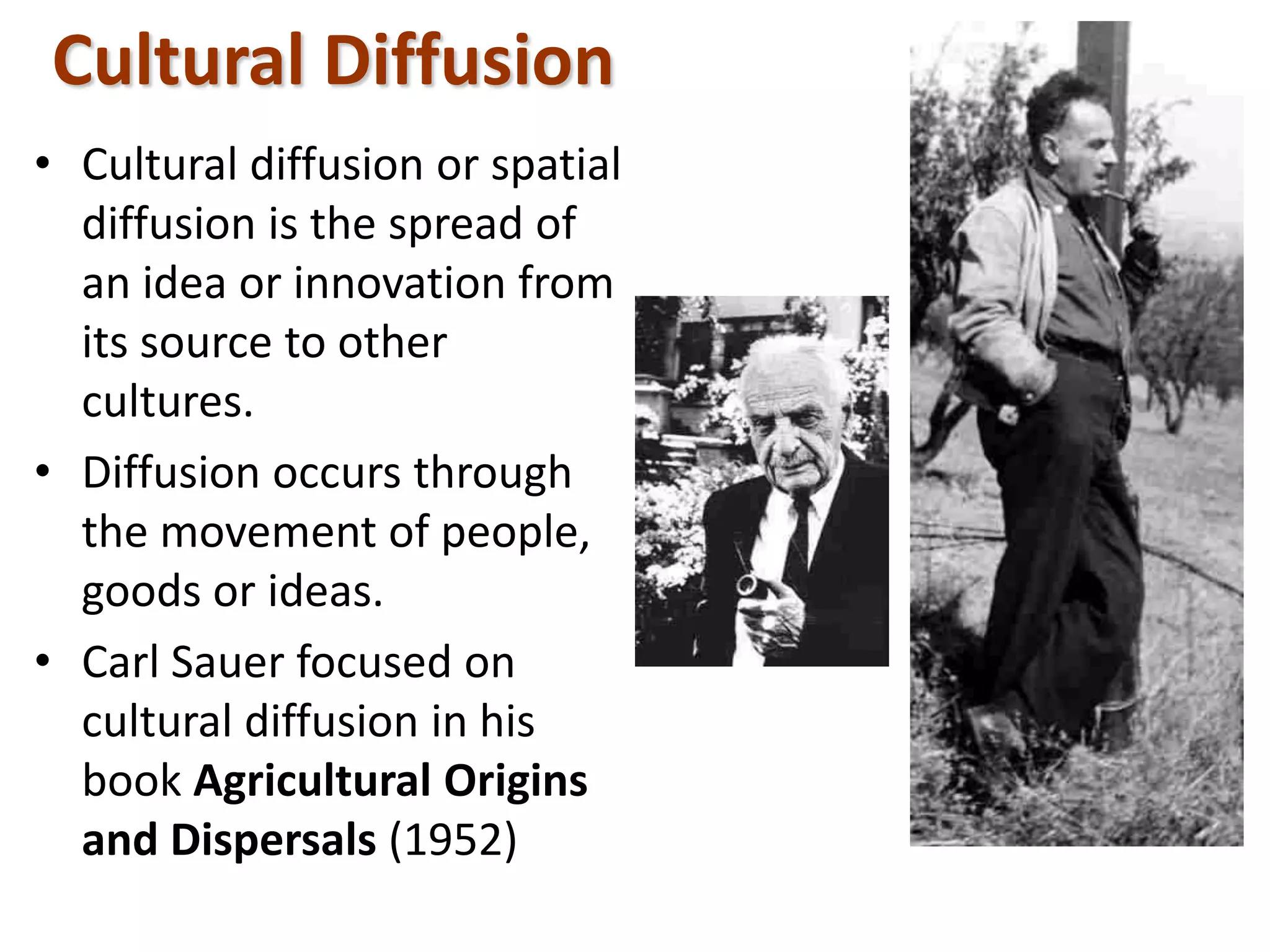 Cultural Diffusion
• Cultural diffusion or spatial
diffusion is the spread of
an idea or innovation from
its source to other
cultures.
• Diffusion occurs through
the movement of people,
goods or ideas.
• Carl Sauer focused on
cultural diffusion in his
book Agricultural Origins
and Dispersals (1952)
 