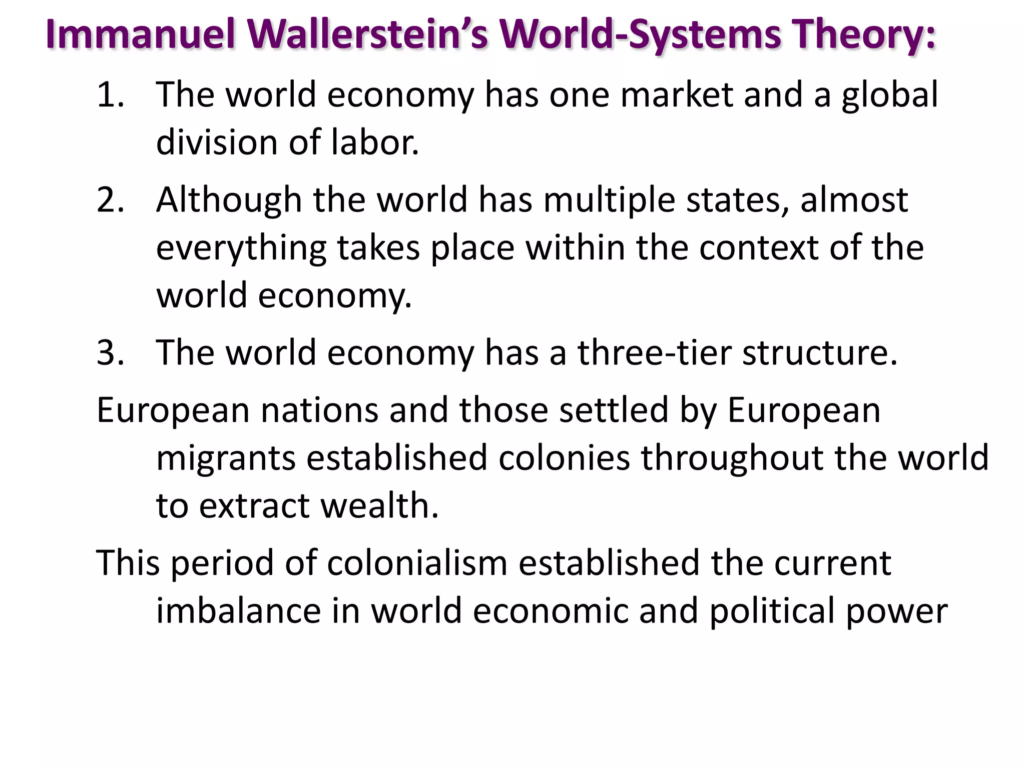 Immanuel Wallerstein’s World-Systems Theory:
1. The world economy has one market and a global
division of labor.
2. Although the world has multiple states, almost
everything takes place within the context of the
world economy.
3. The world economy has a three-tier structure.
European nations and those settled by European
migrants established colonies throughout the world
to extract wealth.
This period of colonialism established the current
imbalance in world economic and political power
 