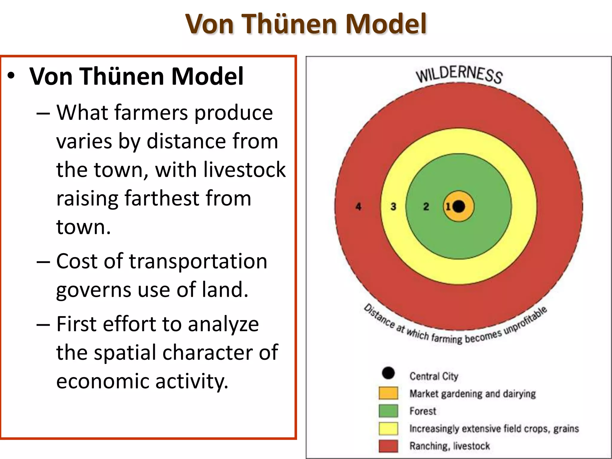 Von Thünen Model
• Von Thünen Model
– What farmers produce
varies by distance from
the town, with livestock
raising farthest from
town.
– Cost of transportation
governs use of land.
– First effort to analyze
the spatial character of
economic activity.
 