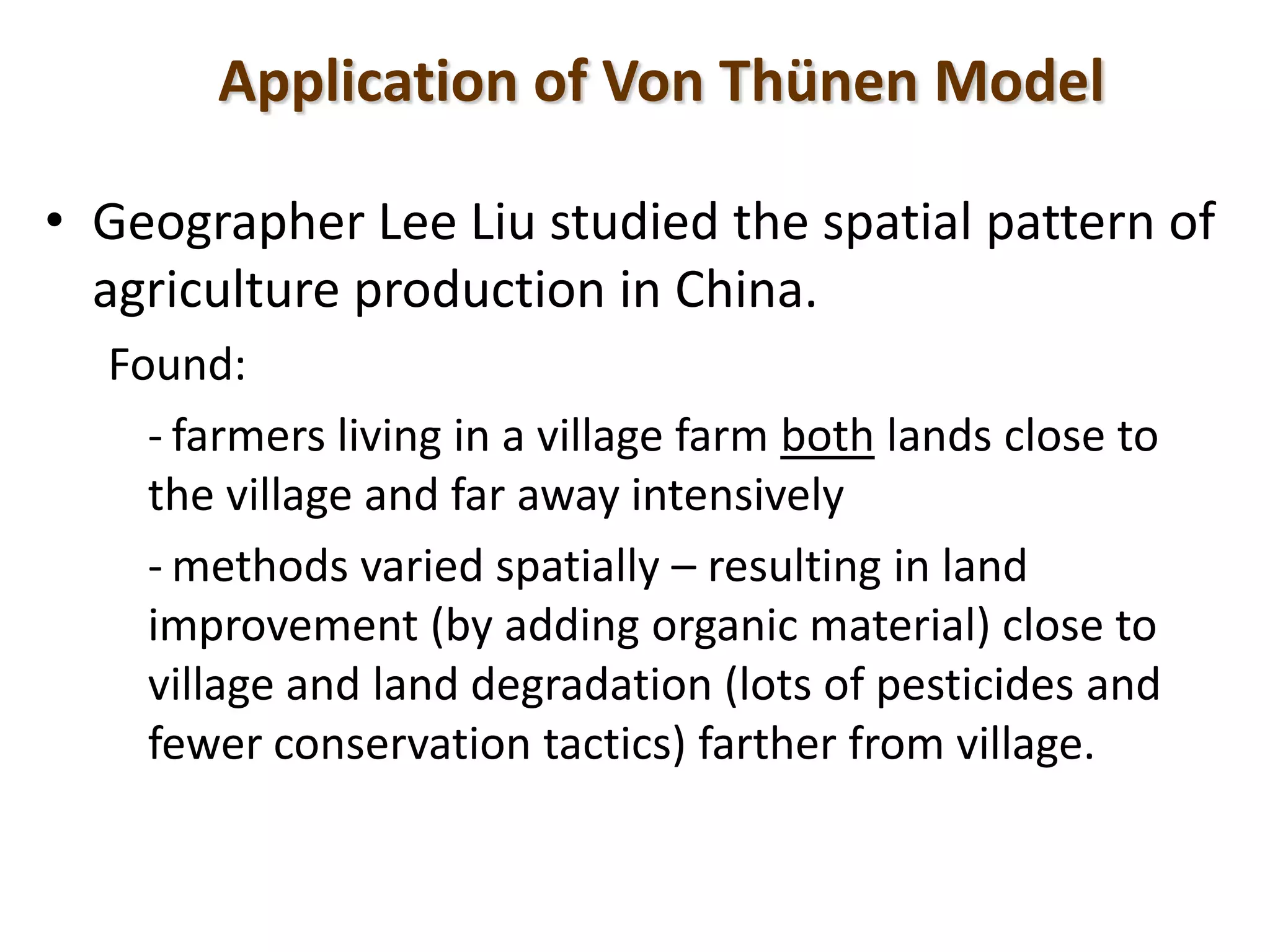Application of Von Thünen Model
• Geographer Lee Liu studied the spatial pattern of
agriculture production in China.
Found:
- farmers living in a village farm both lands close to
the village and far away intensively
- methods varied spatially – resulting in land
improvement (by adding organic material) close to
village and land degradation (lots of pesticides and
fewer conservation tactics) farther from village.
 