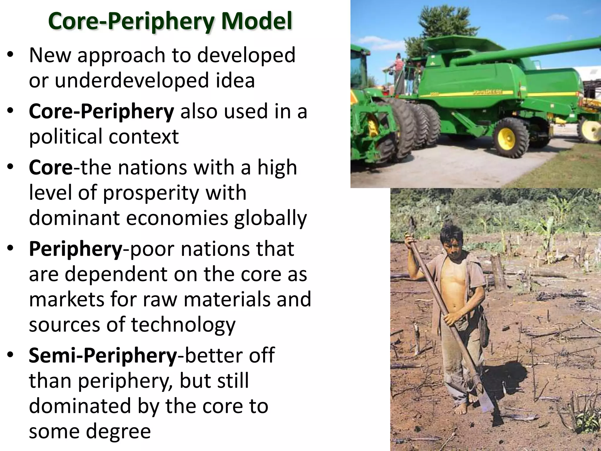 Core-Periphery Model
• New approach to developed
or underdeveloped idea
• Core-Periphery also used in a
political context
• Core-the nations with a high
level of prosperity with
dominant economies globally
• Periphery-poor nations that
are dependent on the core as
markets for raw materials and
sources of technology
• Semi-Periphery-better off
than periphery, but still
dominated by the core to
some degree
 