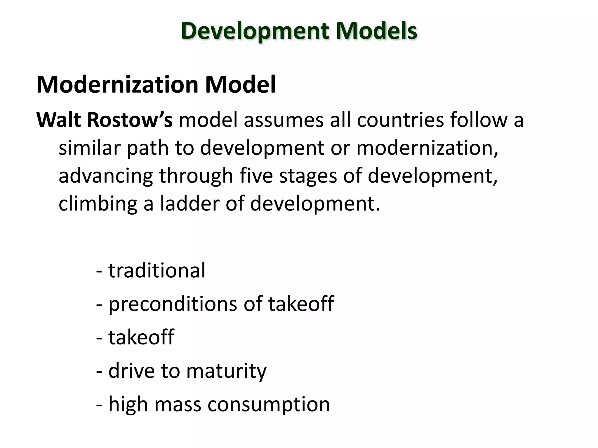 Development Models
Modernization Model
Walt Rostow’s model assumes all countries follow a
similar path to development or modernization,
advancing through five stages of development,
climbing a ladder of development.
- traditional
- preconditions of takeoff
- takeoff
- drive to maturity
- high mass consumption
 