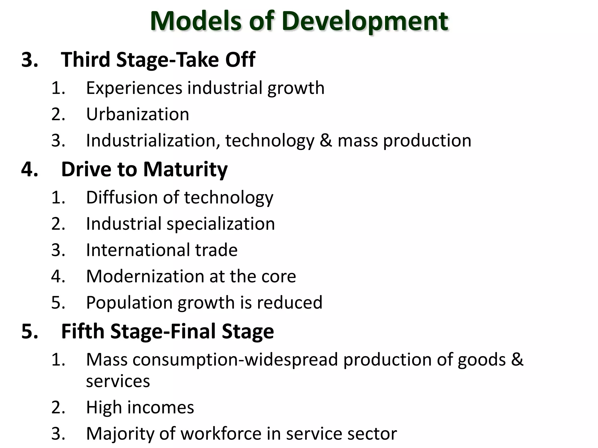 Models of Development
3. Third Stage-Take Off
1. Experiences industrial growth
2. Urbanization
3. Industrialization, technology & mass production
4. Drive to Maturity
1. Diffusion of technology
2. Industrial specialization
3. International trade
4. Modernization at the core
5. Population growth is reduced
5. Fifth Stage-Final Stage
1. Mass consumption-widespread production of goods &
services
2. High incomes
3. Majority of workforce in service sector
 
